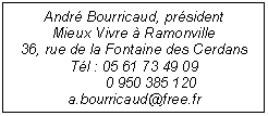 Zone de Texte: Andr Bourricaud, prsident 
Mieux Vivre  Ramonville
36, rue de la Fontaine des Cerdans
Tl : 05 61 73 49 09 
        0 950 385 120
a.bourricaud@free.fr

